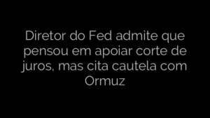 ​Diretor do Fed admite que pensou em apoiar corte de juros, mas cita cautela com Ormuz 